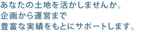 あなたの土地を活かしませんか。企画から運営まで豊富な実績をもとにサポートします。