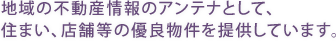 地域の不動産情報のアンテナとして住まい、店舗等の優良物件を提供しています。