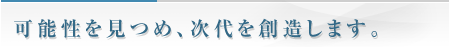 可能性を見つめ、次代を創造します。